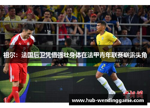 祖尔:法国后卫凭借强壮身体在法甲青年联赛崭露头角 祖尔:法国后卫凭借强壮身体在法甲青年联赛崭露头角