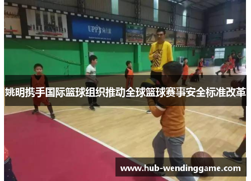 姚明携手国际篮球组织推动全球篮球赛事安全标准改革 姚明携手国际篮球组织推动全球篮球赛事安全标准改革