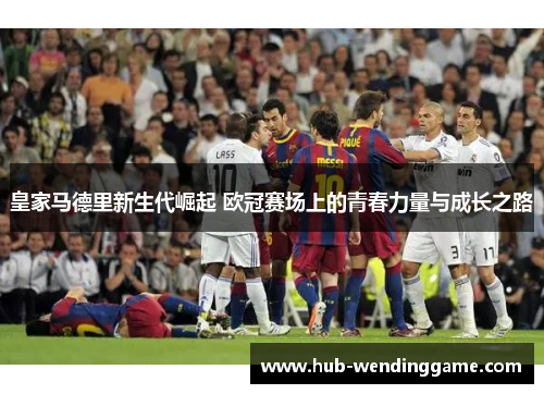 皇家马德里新生代崛起 欧冠赛场上的青春力量与成长之路