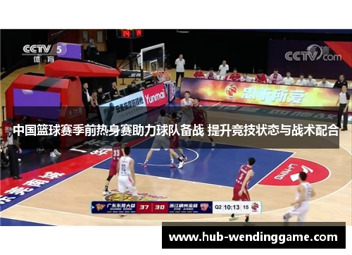 中国篮球赛季前热身赛助力球队备战 提升竞技状态与战术配合