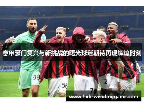 意甲豪门复兴与新挑战的曙光球迷期待再现辉煌时刻 意甲豪门复兴与新挑战的曙光球迷期待再现辉煌时刻