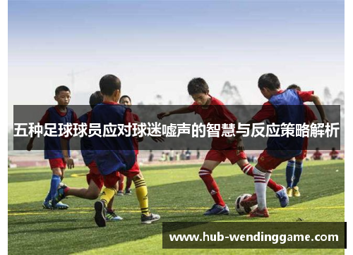 五种足球球员应对球迷嘘声的智慧与反应策略解析