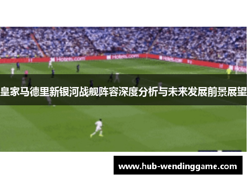 皇家马德里新银河战舰阵容深度分析与未来发展前景展望