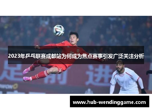 2023年乒乓联赛成都站为何成为焦点赛事引发广泛关注分析