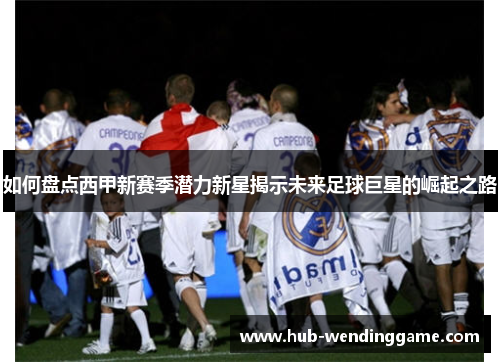 如何盘点西甲新赛季潜力新星揭示未来足球巨星的崛起之路
