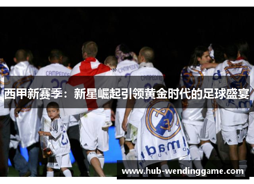 西甲新赛季:新星崛起引领黄金时代的足球盛宴 西甲新赛季:新星崛起引领黄金时代的足球盛宴