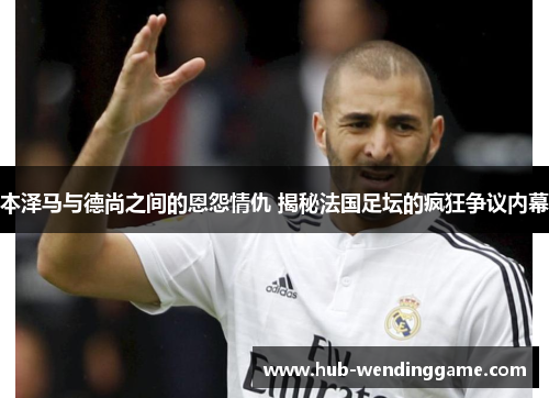 本泽马与德尚之间的恩怨情仇 揭秘法国足坛的疯狂争议内幕 本泽马与德尚之间的恩怨情仇 揭秘法国足坛的疯狂争议内幕