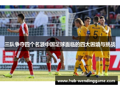 三队争夺四个名额中国足球面临的四大困境与挑战