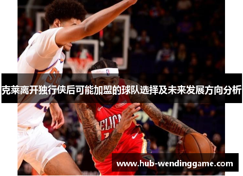 克莱离开独行侠后可能加盟的球队选择及未来发展方向分析