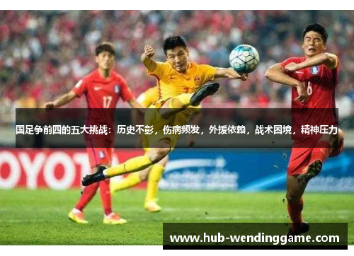 国足争前四的五大挑战：历史不彰，伤病频发，外援依赖，战术困境，精神压力