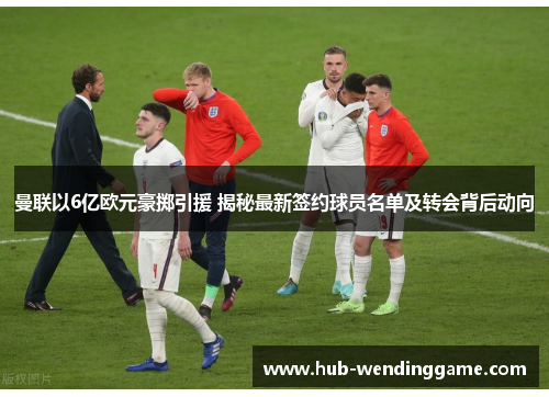 曼联以6亿欧元豪掷引援 揭秘最新签约球员名单及转会背后动向