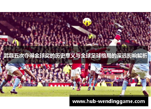 武磊五次夺得金球奖的历史意义与全球足球格局的深远影响解析