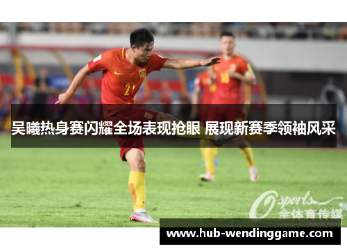 吴曦热身赛闪耀全场表现抢眼 展现新赛季领袖风采