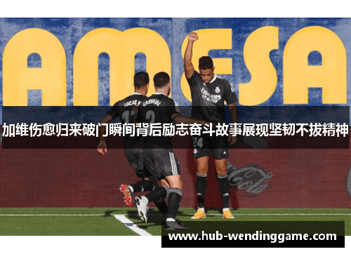 加维伤愈归来破门瞬间背后励志奋斗故事展现坚韧不拔精神