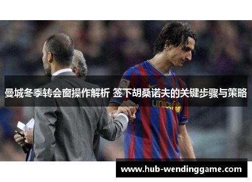 曼城冬季转会窗操作解析 签下胡桑诺夫的关键步骤与策略