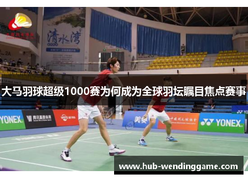 大马羽球超级1000赛为何成为全球羽坛瞩目焦点赛事