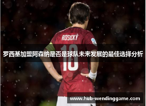 罗西基加盟阿森纳是否是球队未来发展的最佳选择分析