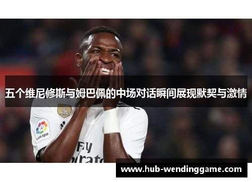 五个维尼修斯与姆巴佩的中场对话瞬间展现默契与激情