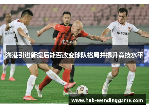 海港引进新援后能否改变球队格局并提升竞技水平 海港引进新援后能否改变球队格局并提升竞技水平