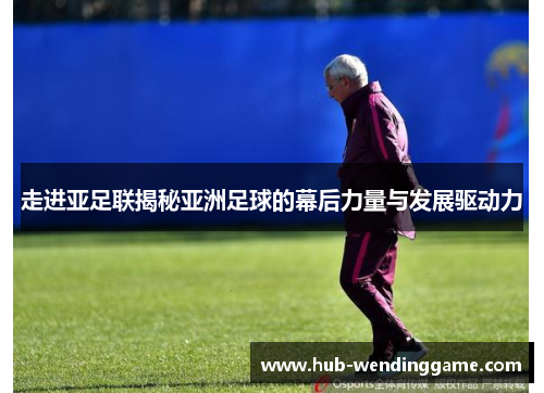 走进亚足联揭秘亚洲足球的幕后力量与发展驱动力