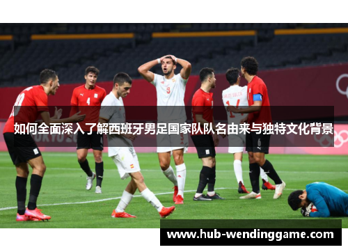 如何全面深入了解西班牙男足国家队队名由来与独特文化背景