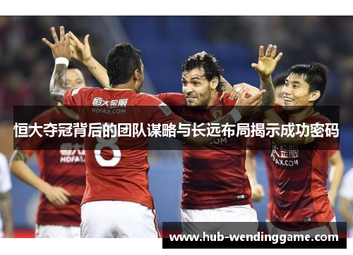 恒大夺冠背后的团队谋略与长远布局揭示成功密码