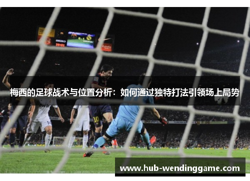 梅西的足球战术与位置分析:如何通过独特打法引领场上局势 梅西的足球战术与位置分析:如何通过独特打法引领场上局势