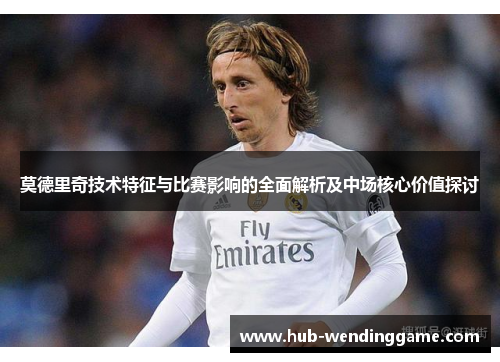 莫德里奇技术特征与比赛影响的全面解析及中场核心价值探讨