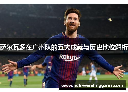 萨尔瓦多在广州队的五大成就与历史地位解析