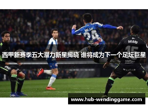 西甲新赛季五大潜力新星揭晓 谁将成为下一个足坛巨星 西甲新赛季五大潜力新星揭晓 谁将成为下一个足坛巨星