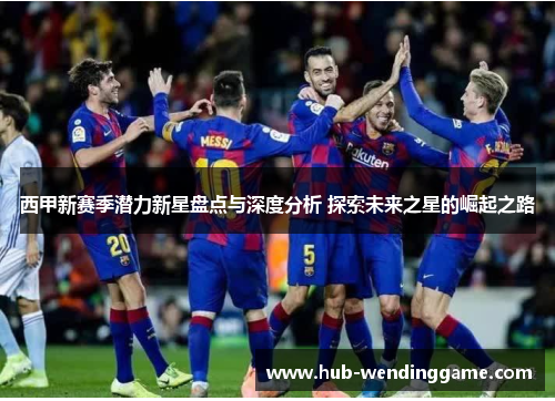 西甲新赛季潜力新星盘点与深度分析 探索未来之星的崛起之路 西甲新赛季潜力新星盘点与深度分析 探索未来之星的崛起之路