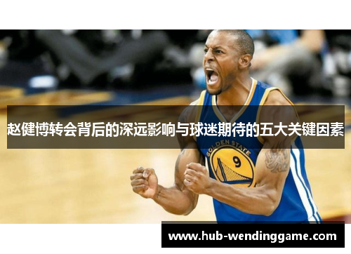 赵健博转会背后的深远影响与球迷期待的五大关键因素