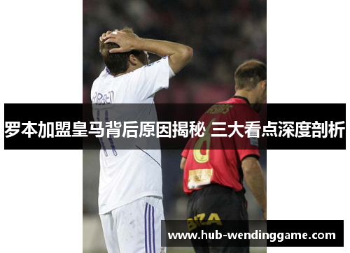 罗本加盟皇马背后原因揭秘 三大看点深度剖析 罗本加盟皇马背后原因揭秘 三大看点深度剖析