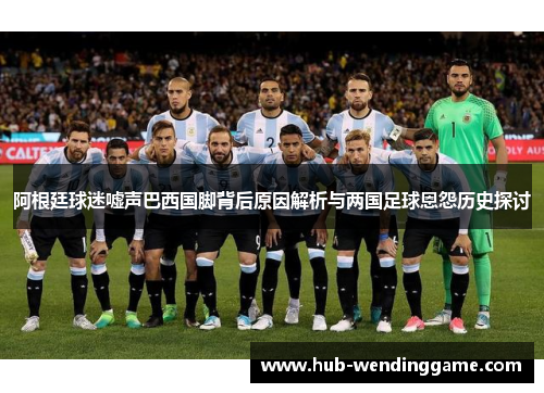 阿根廷球迷嘘声巴西国脚背后原因解析与两国足球恩怨历史探讨